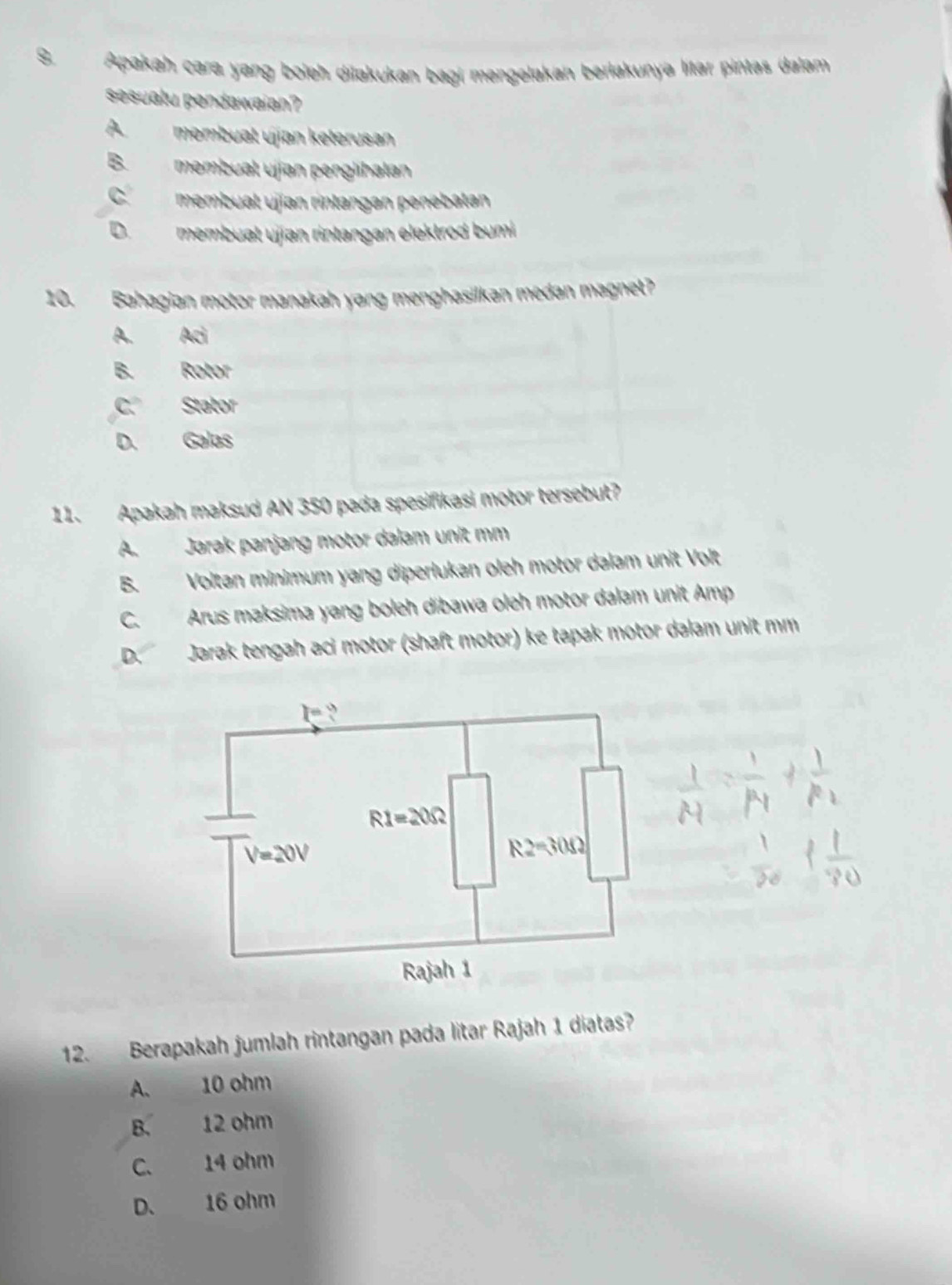 Apakah cara yang boleh dilakukan bagi mengelakan berlakunya litar pintas dalam
sesuatu pendawaian?
A.membuat ujian keterusan
B. mmbuat ujían penglihalan
C membual ujían rintangan penebatan
D membuat ujjan rintangan elektrod bumi 
10. Bahagian motor manakah yang menghasilkan medan magnet?
A. 20
B. a
C 6 ab
D. os
11. Apakah maksud AN 350 pada spesifikasi motor tersebut?
A. Jarak panjang motor dalam unit mm
B. Voltan minimum yang diperlukan oleh motor dalam unit Volt
C. Arus maksima yang boleh dibawa oleh motor dalam unit Amp
D. Jarak tengah aci motor (shaft motor) ke tapak motor dalam unit mm
12. Berapakah jumlah rintangan pada litar Rajah 1 diatas?
A. 10 ohm
B. 12 ohm
C、 14 ohm
D、 16 ohm