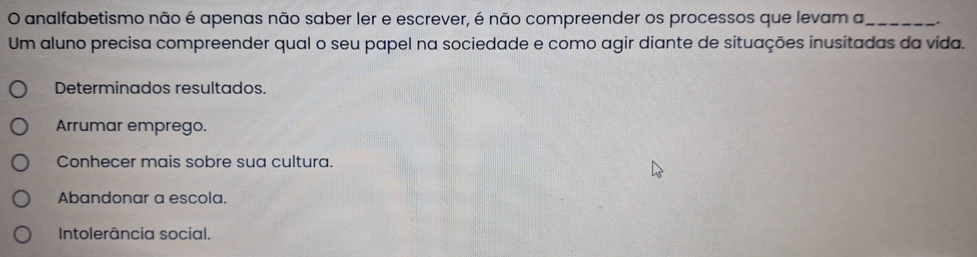 analfabetismo não é apenas não saber ler e escrever, é não compreender os processos que levam a_
.
Um aluno precisa compreender qual o seu papel na sociedade e como agir diante de situações inusitadas da vida.
Determinados resultados.
Arrumar emprego.
Conhecer mais sobre sua cultura.
Abandonar a escola.
Intolerância social.