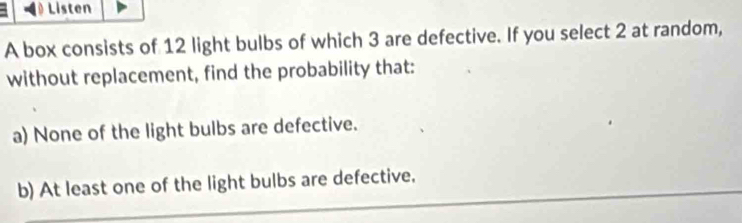 Listen 
A box consists of 12 light bulbs of which 3 are defective. If you select 2 at random, 
without replacement, find the probability that: 
a) None of the light bulbs are defective. 
b) At least one of the light bulbs are defective,