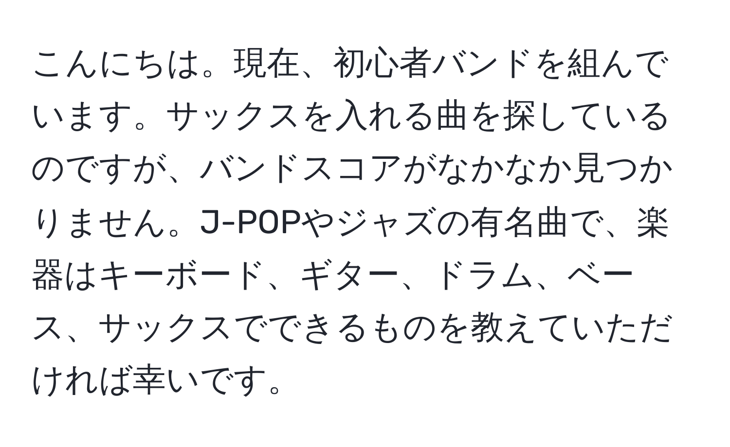 こんにちは。現在、初心者バンドを組んでいます。サックスを入れる曲を探しているのですが、バンドスコアがなかなか見つかりません。J-POPやジャズの有名曲で、楽器はキーボード、ギター、ドラム、ベース、サックスでできるものを教えていただければ幸いです。