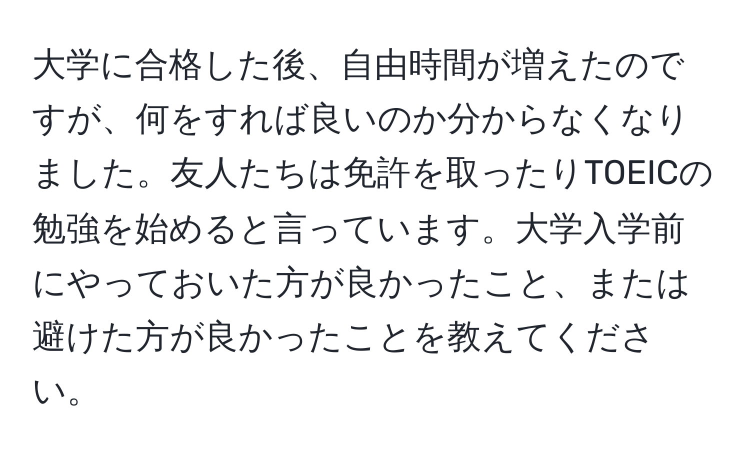 大学に合格した後、自由時間が増えたのですが、何をすれば良いのか分からなくなりました。友人たちは免許を取ったりTOEICの勉強を始めると言っています。大学入学前にやっておいた方が良かったこと、または避けた方が良かったことを教えてください。