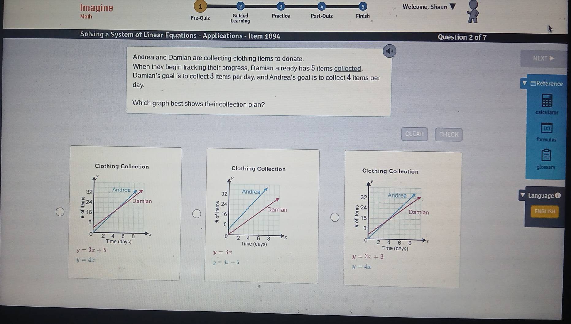 Imagine Welcome, Shaun 
Guided Practice 
Math Pre-Quiz Learning Post-Quiz Finish 
Solving a System of Linear Equations - Applications - Item 1894 Question 2 of 7 
Andrea and Damian are collecting clothing items to donate. NEXTI 
When they begin tracking their progress, Damian already has 5 items collected. 
Damian's goal is to collect 3 items per day, and Andrea's goal is to collect 4 items per
day. *Reference 
Which graph best shows their collection plan? 
cal culator 
r 
CLEAR CHECK 
formulas 
Clothing Collection Clothing Collection Clothing Collection 
glossary 
= 
Language O 
÷16 
ENGLISH 
ξ 

Time (days) 
Time (days)
y=3x+5
Time (days)
y=3x
y=3x+3
y=4x
y=4x+5
y=4x