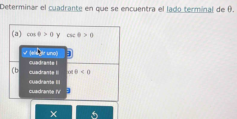 Determinar el cuadrante en que se encuentra el lado terminal de θ.
(a) cos θ >0 y csc θ >0
(ele gir uno)
cuadrante I
(b cuadrante II ot θ <0</tex>
cuadrante III
cuadrante IV
×