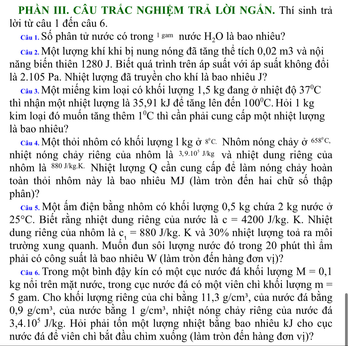 PHÀN III. CÂU TRÁC NGHIỆM TRẢ LỜI NGẢN. Thí sinh trả
lời từ câu 1 đến câu 6.
ca. Số phân tử nước có trong 1 sam nước H_2O là bao nhiêu?
ca# 2. Một lượng khí khi bị nung nóng đã tăng thể tích 0,02 m3 và nội
năng biến thiên 1280 J. Biết quá trình trên áp suất với áp suất không đổi
là 2.105 Pa. Nhiệt lượng đã truyền cho khí là bao nhiêu J?
ca 3. Một miếng kim loại có khối lượng 1,5 kg đang ở nhiệt độ 37°C
thì nhận một nhiệt lượng là 35,91 kJ để tăng lên đến 100°C. Hỏi 1 kg
kim loại đó muồn tăng thêm 1°C thì cần phải cung cấp một nhiệt lượng
là bao nhiêu?
cầu 4. Một thỏi nhôm có khối lượng 1 kg ở 8°C * Nhôm nóng chảy ở 658^0C,
nhiệt nóng chảy riêng của nhôm là 3,9.10^5 J/kg và nhiệt dung riêng của
nhôm là 880 J/kg.K. Nhiệt lượng Q cần cung cấp để làm nóng chảy hoàn
toàn thỏi nhôm này là bao nhiêu MJ (làm tròn đến hai chữ số thập
phân)?
ca s. Một ấm điện bằng nhôm có khối lượng 0,5 kg chứa 2 kg nước ở
25°C. Biết rằng nhiệt dung riêng của nước là c=4200J/kg;. K. Nhiệt
dung riêng của nhôm là c_1=880J/kg. K và 30% nhiệt lượng toả ra môi
trường xung quanh. Muốn đun sôi lượng nước đó trong 20 phút thì ẩm
phải có công suất là bao nhiêu W (làm tròn đến hàng đơn vị)?
cấu 6. Trong một bình đậy kín có một cục nước đá khổi lượng M=0,1
kg nổi trên mặt nước, trong cục nước đá có một viên chì khối lượng m=
5 gam. Cho khối lượng riêng của chỉ bằng 11,3g/cm^3 , của nước đá bằng
0,9g/cm^3 , của nước bằng 1g/cm^3 , nhiệt nóng chảy riêng của nước đá
3,4.10^5J/kg. Hỏi phải tổn một lượng nhiệt bằng bao nhiêu kJ cho cục
nước đá để viên chì bắt đầu chìm xuống (làm tròn đến hàng đơn vị)?