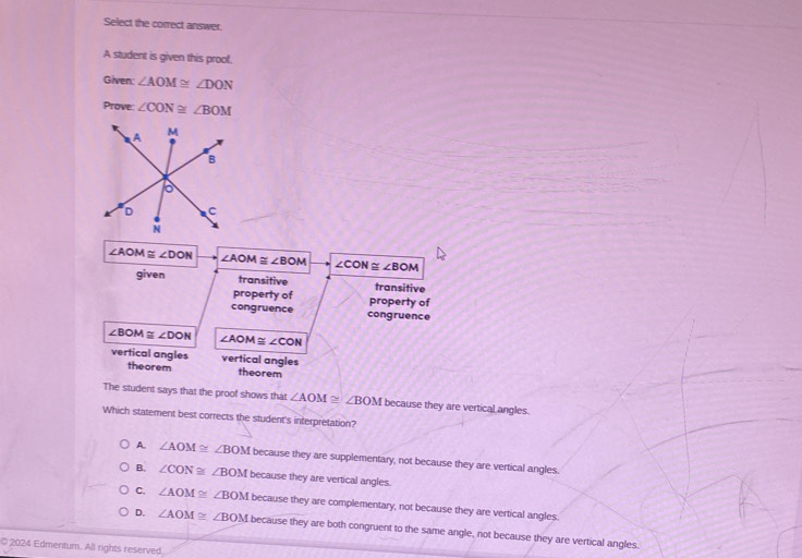 Select the correct answer.
A student is given this prool,
Given: ∠ AOM≌ ∠ DON
Prove: ∠ CON≌ ∠ BOM
∠ AOM≌ ∠ DON ∠ AOM≌ ∠ BOM ∠ CON≌ ∠ BOM
given transitive transitive
property of property of
congruence congruence
∠ BOM≌ ∠ DON ∠ AOM≌ ∠ CON
vertical angles vertical angles
theorem theorem
The student says that the proof shows that ∠ AOM≌ ∠ BOM because they are vertical angles.
Which statement best corrects the student's interpretation?
A. ∠ AOM≌ ∠BOM because they are supplementary, not because they are vertical angles.
B. ∠ CON≌ ∠BOM because they are vertical angles.
C. ∠ AOM≌ ∠BOM because they are complementary, not because they are vertical angles.
D. ∠ AOM≌ ∠BOM because they are both congruent to the same angle, not because they are vertical angles.
2024 Edmentum. All rights reserved