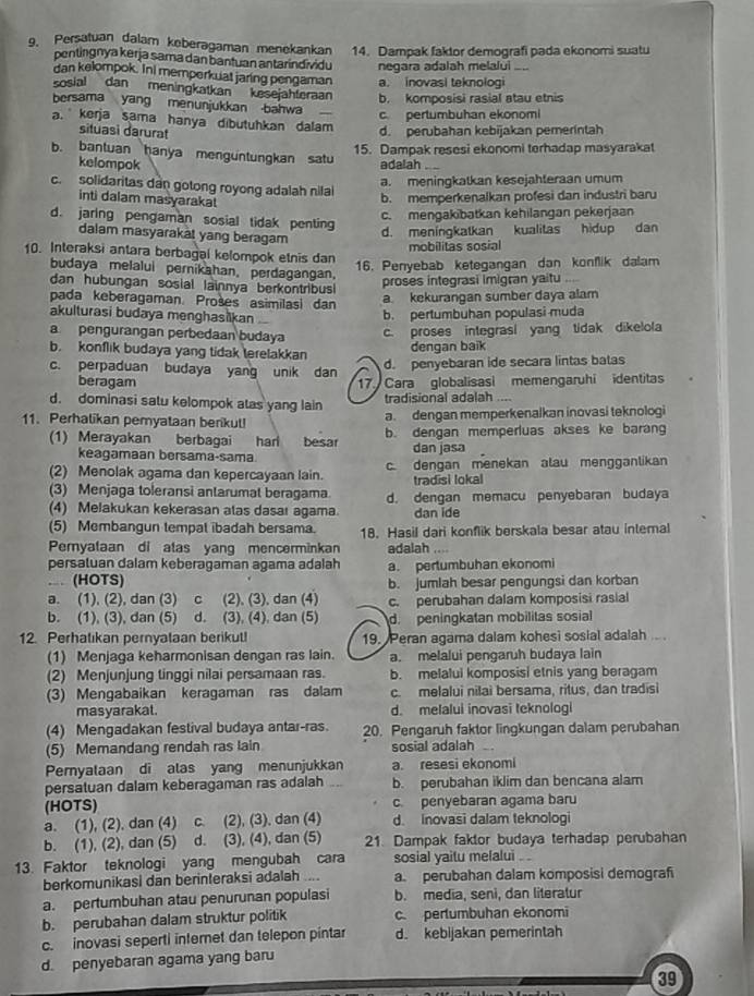 Persatuan dalam keberagaman menekankan 14. Dampak faktor demografi pada ekonomi suatu
pentingnya kerja sama dan bantuan antarindividu negara adalah melalui .....
dan kelompok. Ini memperkuat jaring pengaman a. inovasi teknologi
sosial dan meningkatkan kesejahteraan b. komposisi rasial atau etnis
bersama yang menunjukkan bahwa
c pertumbuhan ekonomi
a. kerja sama hanya dibutuhkan dalam
situasi darurat d. perubahan kebijakan pemerintah
15. Dampak resesi ekonomi terhadap masyarakat
b. bantuan hanya menguntungkan satu adalah . .
kelompok
c. solidaritas dan gotong royong adalah nilal
a. meningkatkan kesejahteraan umum
inti dalam masyarakat
b. memperkenalkan profesi dan industri baru
d. jaring pengaman sosial tidak penting
c. mengakibatkan kehilangan pekerjaan
dalam masyarakät yang beragam
d. meningkatkan kualitas hidup dan
mobilitas sosial
10. Interaksi antara berbagal kelompok etnis dan
budaya melalui pernikahan, perdagangan.
16. Penyebab ketegangan dan konflik dalam
dan hubungan sosial lainnya berkontribus
proses integrasi imigran yaitu ,.
pada keberagaman. Prošes asimilasi dan
a. kekurangan sumber daya alam
akulturasi budaya menghasikan
b. pertumbuhan populasi muda
a pengurangan perbedaan budaya c. proses integrasi yang tidak dikelola
b. konflik budaya yang tidak terelakkan
dengan baik
d. penyebaran ide secara lintas batas
c. perpaduan budaya yang unik dan 17 Cara globalisasi memengaruhi identitas
beragam
d. dominasi satu kelompok atas yang lain tradisional adalah ....
11. Perhalikan pemyataan berikut! a.dengan memperkenalkan inovasi teknologi
(1) Merayakan berbagai harl besar b. dengan memperluas akses ke barang
keagamaan bersama-sama. dan jasa
(2) Menolak agama dan kepercayaan lain. c. dengan menekan alau mengganlikan
(3) Menjaga toleransi antarumat beragama. tradisi lokal
(4) Melakukan kekerasan alas dasaı agama. d. dengan memacu penyebaran budaya
dan ide
(5) Membangun tempat ibadah bersama. 18. Hasil dari konflik berskala besar atau intemal
Pemyataan di atas yang mencerminkan adalah ....
persaluan dalam keberagaman agama adalah a. pertumbuhan ekonomi
..  (HOTS) b. jumlah besar pengungsi dan korban
a. (1), (2), dan (3) c (2), (3), dan (4) c. perubahan dalam komposisi rasial
b. (1), (3), dan (5) d. (3), (4), dan (5) d. peningkatan mobilitas sosial
12. Perhatıkan pernyataan berikut! 19. Peran agama dalam kohesi sosial adalah .. .
(1) Menjaga keharmonisan dengan ras lain. a. melalui pengaruh budaya lain
(2) Menjunjung tinggi nilai persamaan ras. b. melalui komposisi etnis yang beragam
(3) Mengabaikan keragaman ras dalam c. melalui nilai bersama, ritus, dan tradisi
masyarakat. d. melalui inovasi teknologi
(4) Mengadakan festival budaya antar-ras. 20. Pengaruh faktor lingkungan dalam perubahan
(5) Memandang rendah ras lain sosial adalah    
Pernyalaan di alas yang menunjukkan a. resesi ekonomi
persatuan dalam keberagaman ras adalah b. perubahan iklim dan bencana alam
(HOTS) c. penyebaran agama baru
a. (1), (2), dan (4) C (2), (3), dan (4) d. Inovasi dalam teknologi
b. (1), (2), dan (5) d. (3), (4), dan (5) 21. Dampak faktor budaya terhadap perubahan
13. Faktor teknologi yang mengubah cara sosial yaitu melalui . .
berkomunikasi dan berinteraksi adalah .... a. perubahan dalam komposisi demografi
a. pertumbuhan atau penurunan populasi b. media, seni, dan literatur
b. perubahan dalam struktur politik c. pertumbuhan ekonomi
c. inovasi seperti internet dan telepon pintar d. kebijakan pemerintah
d. penyebaran agama yang baru
39