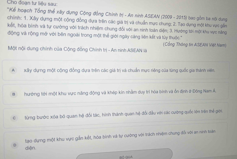 Cho đoạn tư liệu sau:
"Kể hoạch Tổng thể xây dựng Cộng đồng Chính trị - An ninh ASEAN (2009 - 2015) bao gồm ba nội dung
chính: 1. Xây dựng một cộng đồng dựa trên các giá trị và chuẩn mực chung; 2. Tạo dựng một khu vực gắn
kết, hòa bình và tự cường với trách nhiệm chung đổi với an ninh toàn diện; 3. Hướng tới một khu vực năng
động và rộng mở với bên ngoài trong một thế giới ngày càng liên kết và tùy thuộc.''
(Cổng Thông tin ASEAN Việt Nam)
Một nội dung chính của Cộng đồng Chính trị - An ninh ASEAN là
Axây dựng một cộng đồng dựa trên các giá trị và chuẩn mực riêng của từng quốc gia thành viên.
Bhướng tới một khu vực năng động và khép kín nhằm duy trì hòa bình và ồn định ở Đông Nam Á.
c từng bước xóa bỏ quan hệ đổi tác, hình thành quan hệ đổi đầu với các cường quốc lớn trên thế giới.
tạo dựng một khu vực gắn kết, hòa bình và tự cường với trách nhiệm chung đổi với an ninh toàn
D diện.
BÓ QUA