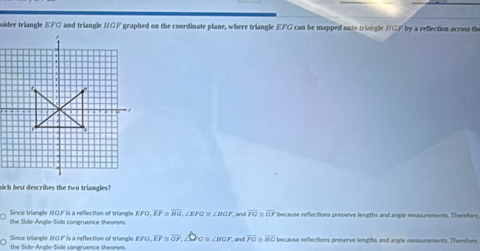 sider triangle EFG and triangle HGF graphed on the coordinate plane, where triangle EFG can be mapped onto triangle HGF by a reflection across the
hich best describes the two triangles?
Since triangle HGF is a reflection of triangle EFG, overline EF≌ overline HG, ∠ EFG≌ ∠ HGF , and overline FG≌ overline GF because reflections preserve lengths and angle measurements. Therefore,
the Side-Angle-Side congruence theorem.
Since triangle HGF is a reflection of triangle EFG, overline EF≌ overline GF, ∠ GFG≌ ∠ HGF , and overline FG≌ overline HG because reflections preserve lengths and angle measurements. Therefore,
the Side-Angle-Side congruence theorem.