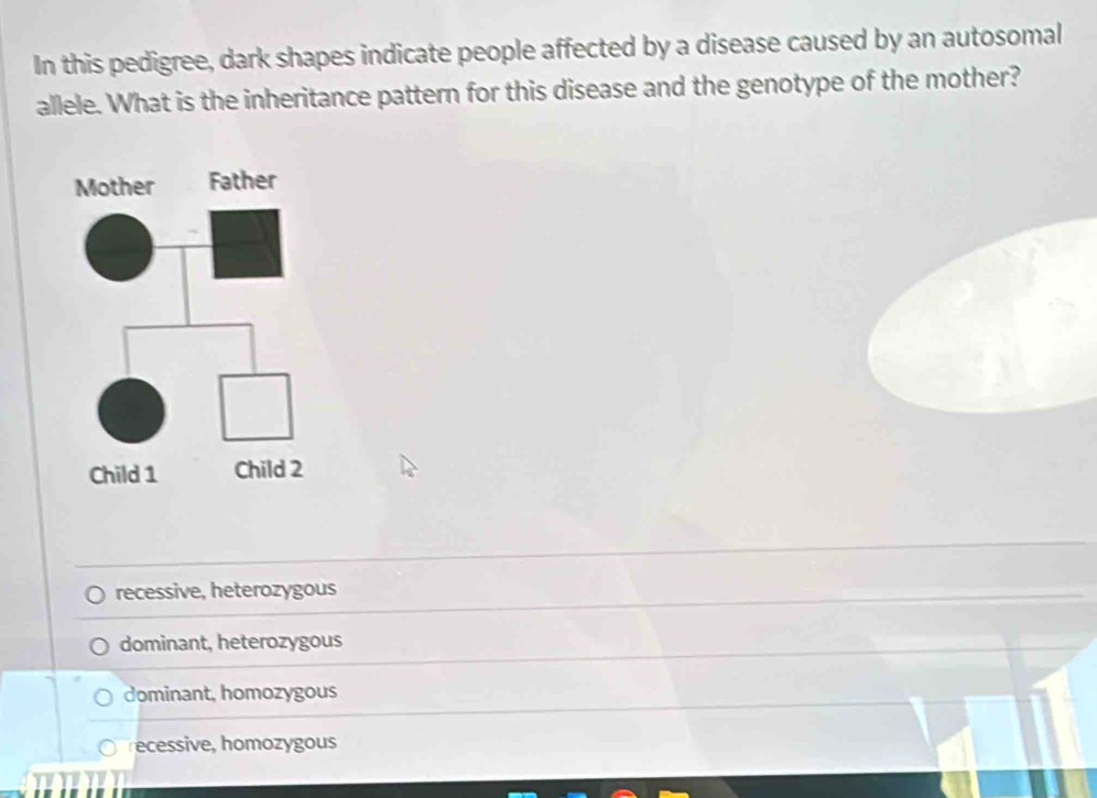 In this pedigree, dark shapes indicate people affected by a disease caused by an autosomal
allele. What is the inheritance pattern for this disease and the genotype of the mother?
recessive, heterozygous
dominant, heterozygous
dominant, homozygous
ecessive, homozygous