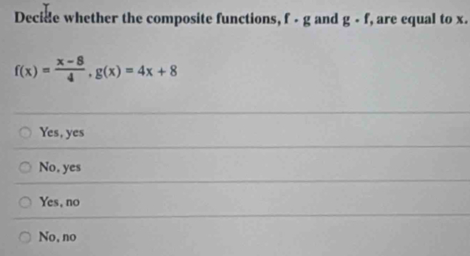 Decide whether the composite functions, f - g and g· f , are equal to x.
f(x)= (x-8)/4 , g(x)=4x+8
Yes, yes
No. yes
Yes, no
No, no