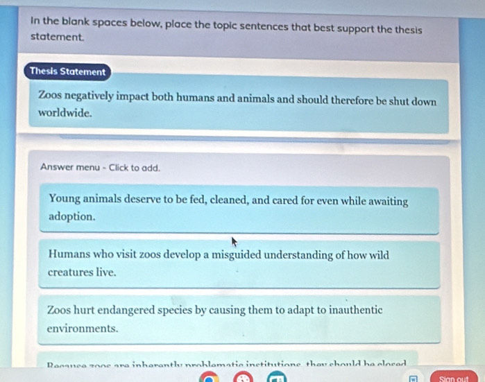 In the blank spaces below, place the topic sentences that best support the thesis
statement.
Thesis Statement
Zoos negatively impact both humans and animals and should therefore be shut down
worldwide.
Answer menu - Click to add.
Young animals deserve to be fed, cleaned, and cared for even while awaiting
adoption.
Humans who visit zoos develop a misguided understanding of how wild
creatures live.
Zoos hurt endangered species by causing them to adapt to inauthentic
environments.
Reeause zoos are inherantly problamatic institutions they chould he closed
Sian out