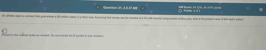 Question 31, 2.5.37-BE HW Score: 54.32%, 44 of 81 points 
Points: 0 of 2 
An athlete signs a contract that guarantees a $8-million salary 5 yr from now. Assuming that money can be invested at 6.5% with interest compounded continuously, what is the present value of that year's salary? 
(Round to the nearest dollar as needed. Do not include the $ symbol in your answer.)