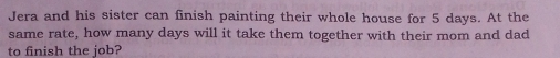 Jera and his sister can finish painting their whole house for 5 days. At the 
same rate, how many days will it take them together with their mom and dad 
to finish the job?