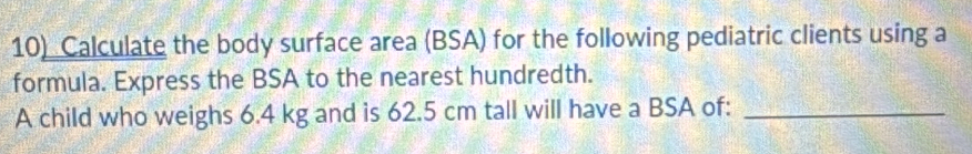 Calculate the body surface area (BSA) for the following pediatric clients using a 
formula. Express the BSA to the nearest hundredth. 
A child who weighs 6.4 kg and is 62.5 cm tall will have a BSA of:_