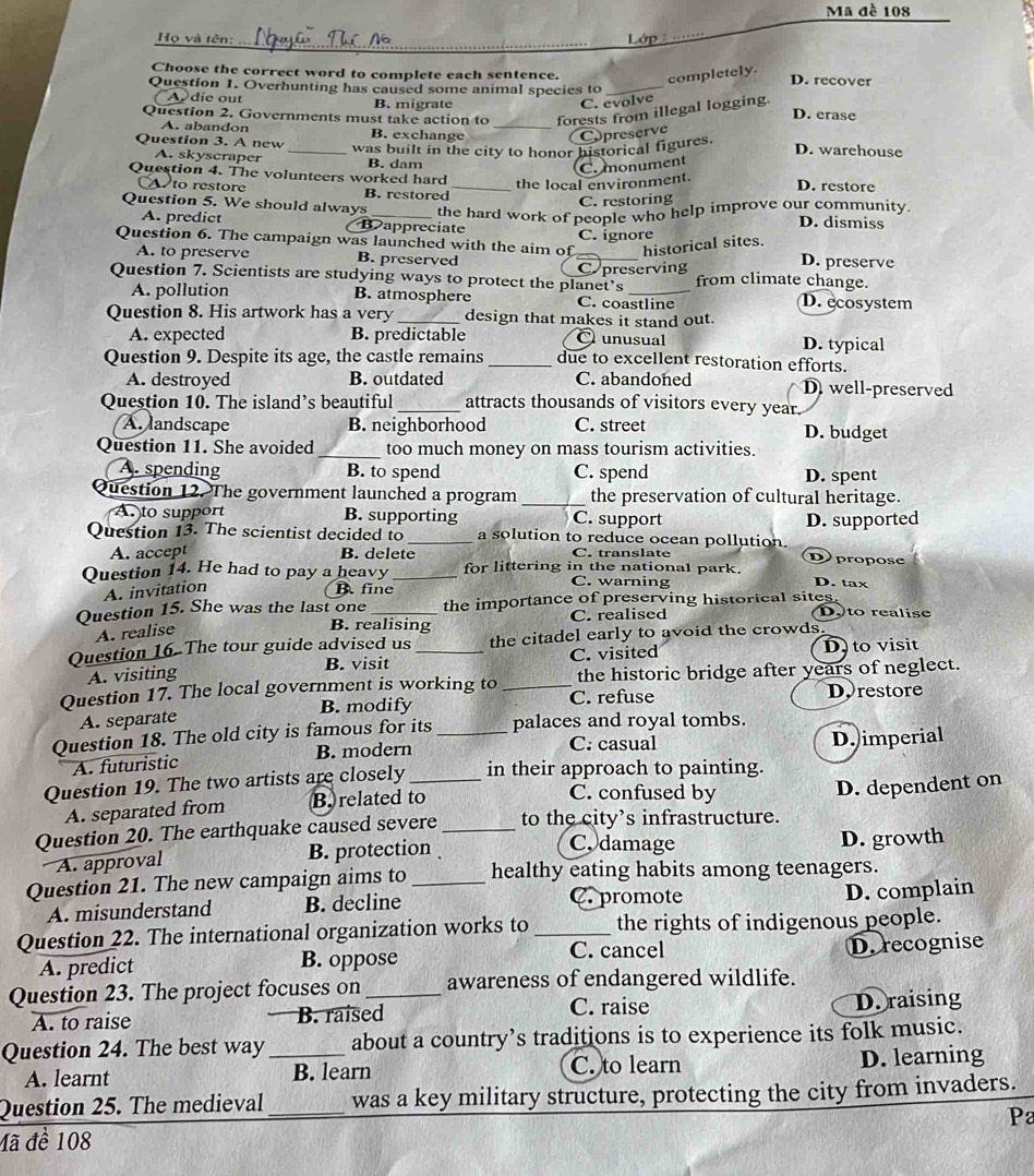 Mã đề 108
_
_
Họ và tên: Lớp
Choose the correct word to complete each sentence. completely. D. recover
Question 1. Overhunting has caused some animal species to_
A die out B. migrate C. evolve
Question 2. Governments must take action to _forests from illegal logging.
D. erase
A. abandon B. exchange Copreserve
Question 3. A new_ was built in the city to honor historical figures. D. warehouse
A. skyscraper B. dam
C. monument
Question 4. The volunteers worked hard _the local environment. D. restore
A to restore B. restored
C. restoring
Question 5. We should always _the hard work of people who help improve our community. D. dismiss
A. predict B appreciate
C. ignore
Question 6. The campaign was launched with the aim of_ historical sites. D. preserve
A. to preserve B. preserved
C preserving
Question 7. Scientists are studying ways to protect the planet’s _from climate change.
A. pollution B. atmosphere C. coastline D. ecosystem
Question 8. His artwork has a very _design that makes it stand out.
A. expected B. predictable O unusual D. typical
Question 9. Despite its age, the castle remains _due to excellent restoration efforts.
A. destroyed B. outdated C. abandoned D well-preserved
Question 10. The island’s beautiful _attracts thousands of visitors every year.
A. landscape B. neighborhood C. street D. budget
Question 11. She avoided _too much money on mass tourism activities.
A. spending B. to spend C. spend D. spent
Question 12. The government launched a program _the preservation of cultural heritage.
A to support B. supporting C. support
Question 13. The scientist decided to _a solution to reduce ocean pollution. D. supported
A. accept B. delete C. translate Dpropose
Question 14. He had to pay a heavy_ for littering in the national park.
A. invitation B. fine
C. warning D. tax
Question 15. She was the last one _the importance of preserving historical sites. Doto realise
A. realise
B. realising C. realised
Question 16. The tour guide advised us _the citadel early to avoid the crowds.
A. visiting B. visit C. visited D to visit
Question 17. The local government is working to _the historic bridge after years of neglect.
A. separate B. modify C. refuse D. restore
Question 18. The old city is famous for its _palaces and royal tombs.
C. casual
A. futuristic B. modern D. imperial
Question 19. The two artists are closely in their approach to painting.
A. separated from B. related to
C. confused by
Question 20. The earthquake caused severe _to the city's infrastructure. D. dependent on
C. damage
A. approval B. protection D. growth
Question 21. The new campaign aims to _healthy eating habits among teenagers.
A. misunderstand B. decline C. promote
D. complain
Question 22. The international organization works to _the rights of indigenous people.
C. cancel D. recognise
A. predict B. oppose
Question 23. The project focuses on _awareness of endangered wildlife.
A. to raise B. raised C. raise D. raising
Question 24. The best way_ about a country’s traditions is to experience its folk music.
A. learnt B. learn C. to learn D. learning
Question 25. The medieval_ was a key military structure, protecting the city from invaders.
Pa
đã đề 108