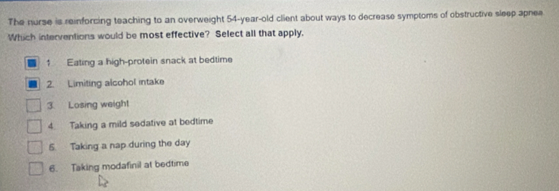 The nurse is reinforcing teaching to an overweight 54-year-old client about ways to decrease symptoms of obstructive sleep apnea
Which interventions would be most effective? Select all that apply.
1 Eating a high-protein snack at bedtime
2. Limiting alcohol intake
3. Losing weight
4. Taking a mild sedative at bedtime
5. Taking a nap during the day
6. Taking modafinil at bedtime