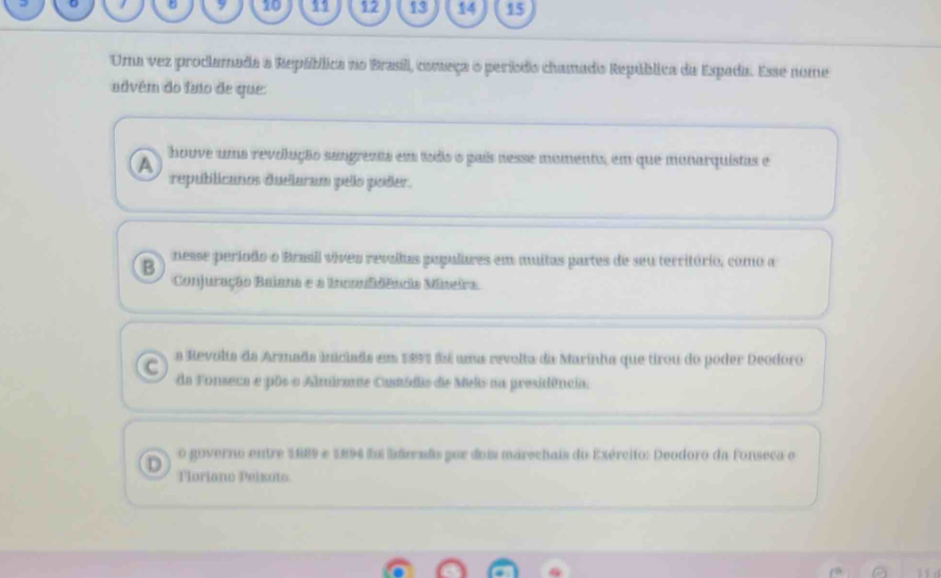 9 10 1 12 13 14 15
Uma vez prodlamada a República no Brasill, começa o período chamado República da Espada. Esse nome
advém do faio de que:
A houve uma revolução sangrenta em todis s país nesse momento, em que munarquistas e
republicanos duelaram pello poder.
B nesse período o Brasil vives revallas populares em muitas partes de seu território, como a
Conjuração Balana e a Incoidência Mineira
C a Revolts da Armada inciads em 1891 fs uma revolta da Marinha que tirou do poder Deodoro
da Fonseca e pôs o Almírane Castádia de Meks na presidência.
o governo entre 1889 e 1894 fa lderaãs por dois marechais do Exército: Deodoro da Fonseca e
D Tloriano Peikoto.