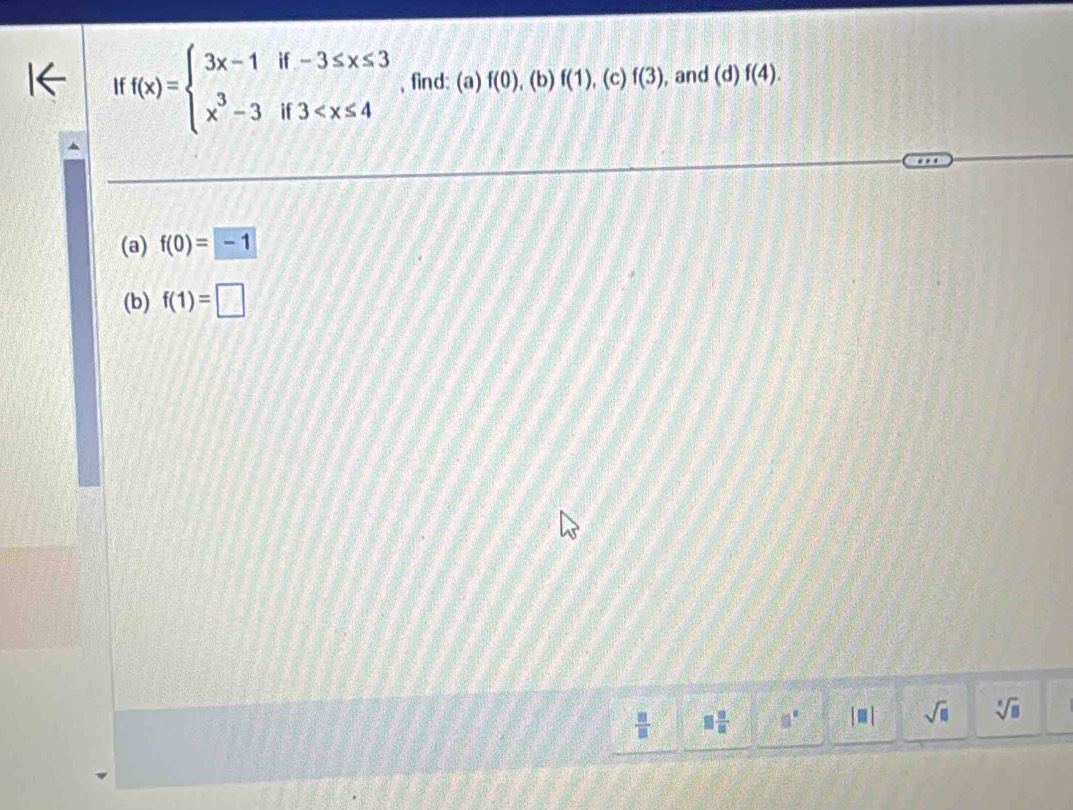 ff(x)=beginarrayl 3x-1if-3≤ x≤ 3 x^3-3if3 , find: (a) f(0),(b)f(1) , (c) f(3) , and d f(4). 
(a) f(0)=-1
(b) f(1)=□
 □ /□   □  □ /□   □° [□ ] sqrt(□ ) sqrt[□](□ )