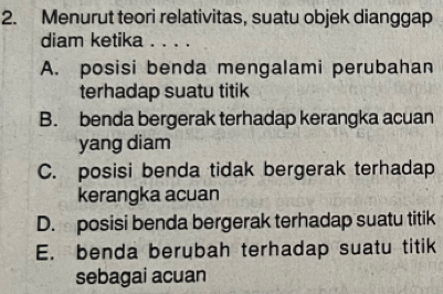 Menurut teori relativitas, suatu objek dianggap
diam ketika . . . .
A. posisi benda mengalami perubahan
terhadap suatu titik
B. benda bergerak terhadap kerangka acuan
yang diam
C. posisi benda tidak bergerak terhadap
kerangka acuan
D. posisi benda bergerak terhadap suatu titik
E. benda berubah terhadap suatu titik
sebagai acuan