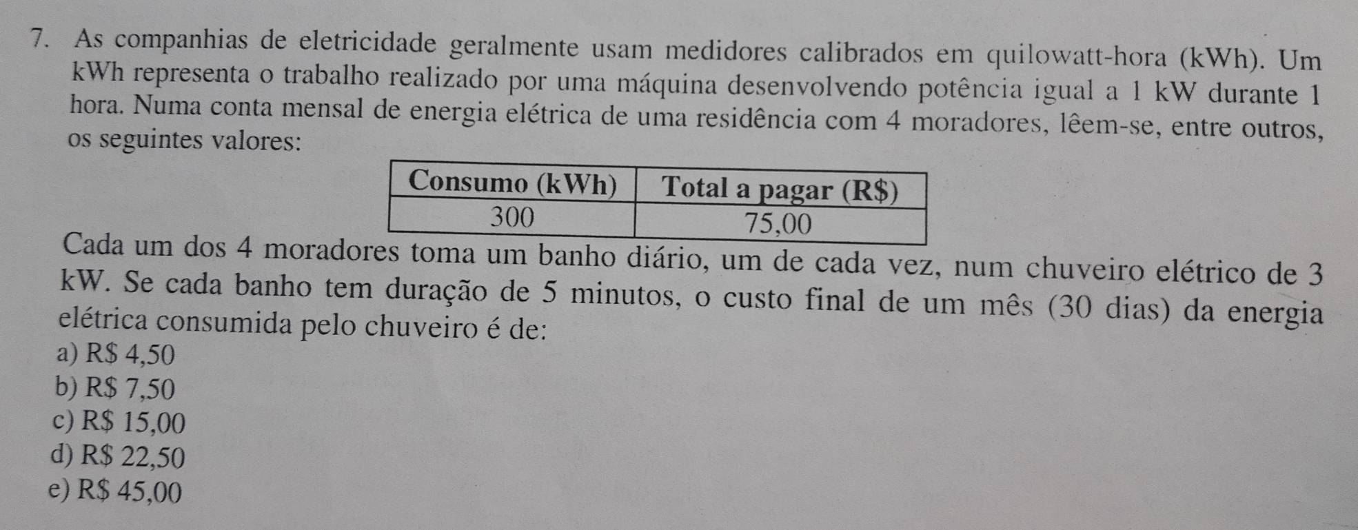 As companhias de eletricidade geralmente usam medidores calibrados em quilowatt-hora (kWh). Um
kWh representa o trabalho realizado por uma máquina desenvolvendo potência igual a 1 kW durante 1
hora. Numa conta mensal de energia elétrica de uma residência com 4 moradores, lêem-se, entre outros,
os seguintes valores:
Cada um dos 4 morades toma um banho diário, um de cada vez, num chuveiro elétrico de 3
kW. Se cada banho tem duração de 5 minutos, o custo final de um mês (30 dias) da energia
elétrica consumida pelo chuveiro é de:
a) R$ 4,50
b) R$ 7,50
c) R$ 15,00
d) R$ 22,50
e) R$ 45,00