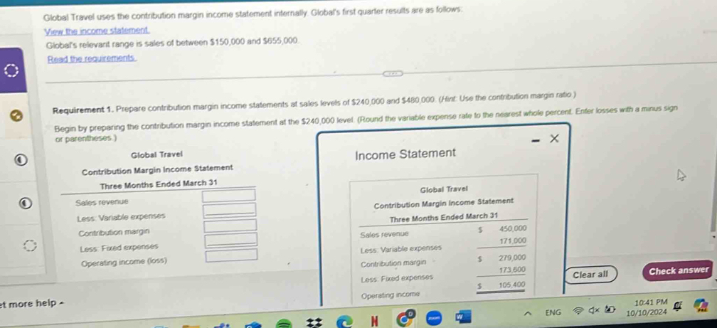 Global Travel uses the contribution margin income statement internally. Global's first quarter results are as follows: 
View the income statement 
Global's relevarit range is sales of between $150,000 and $655,000. 
Read the requirements 
Requirement 1. Prepare contribution margin income statements at sales levels of $240,000 and $480,000. (Hint: Use the contribution margin ratio ) 
Begin by preparing the contribution margin income statement at the $240,000 level. (Round the variable expense rate to the nearest whole percent. Enter losses with a minus sign 
or parentheses ) 
Global Travel Income Statement 
Contribution Margin Income Statement
Three Months Ended March 31 
Sales revenue Global Travel 
Less: Variable expenses Contribution Margin Income Statement 
Three Months Ended 
Contribution margin 
Sales revenue 
Less: Fixed expenses 
Operating income (loss) Less: Variable expenses 
Contribution margin beginarrayr 5beginarrayr 4.5000000 hline endarray  beginarrayr 0000 hline 1000 hline 1000endarray endarray Clear all 
Less: Fixed expenses Check answer 
et more help . Operating income 
10:41 PM 
FNG 10/10/2024