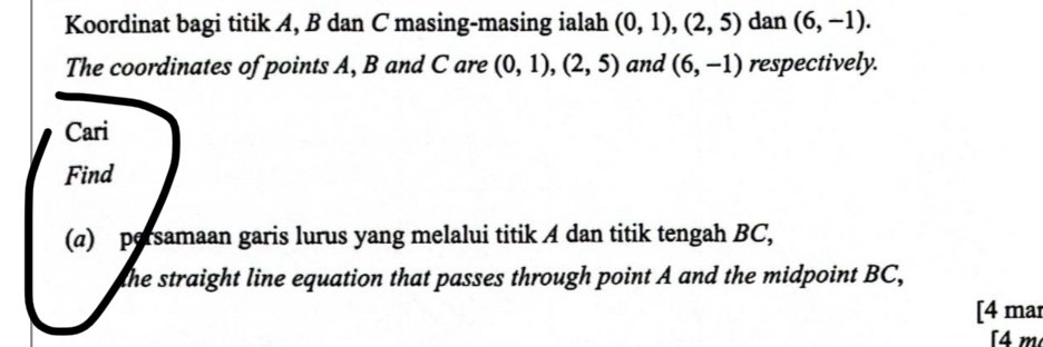 Koordinat bagi titik A, B dan C masing-masing ialah (0,1),(2,5) dan (6,-1). 
The coordinates of points A, B and C are (0,1), (2,5) and (6,-1) respectively. 
Cari 
Find 
(a) persamaan garis lurus yang melalui titik A dan titik tengah BC, 
the straight line equation that passes through point A and the midpoint BC, 
[4 mar 
[4 m