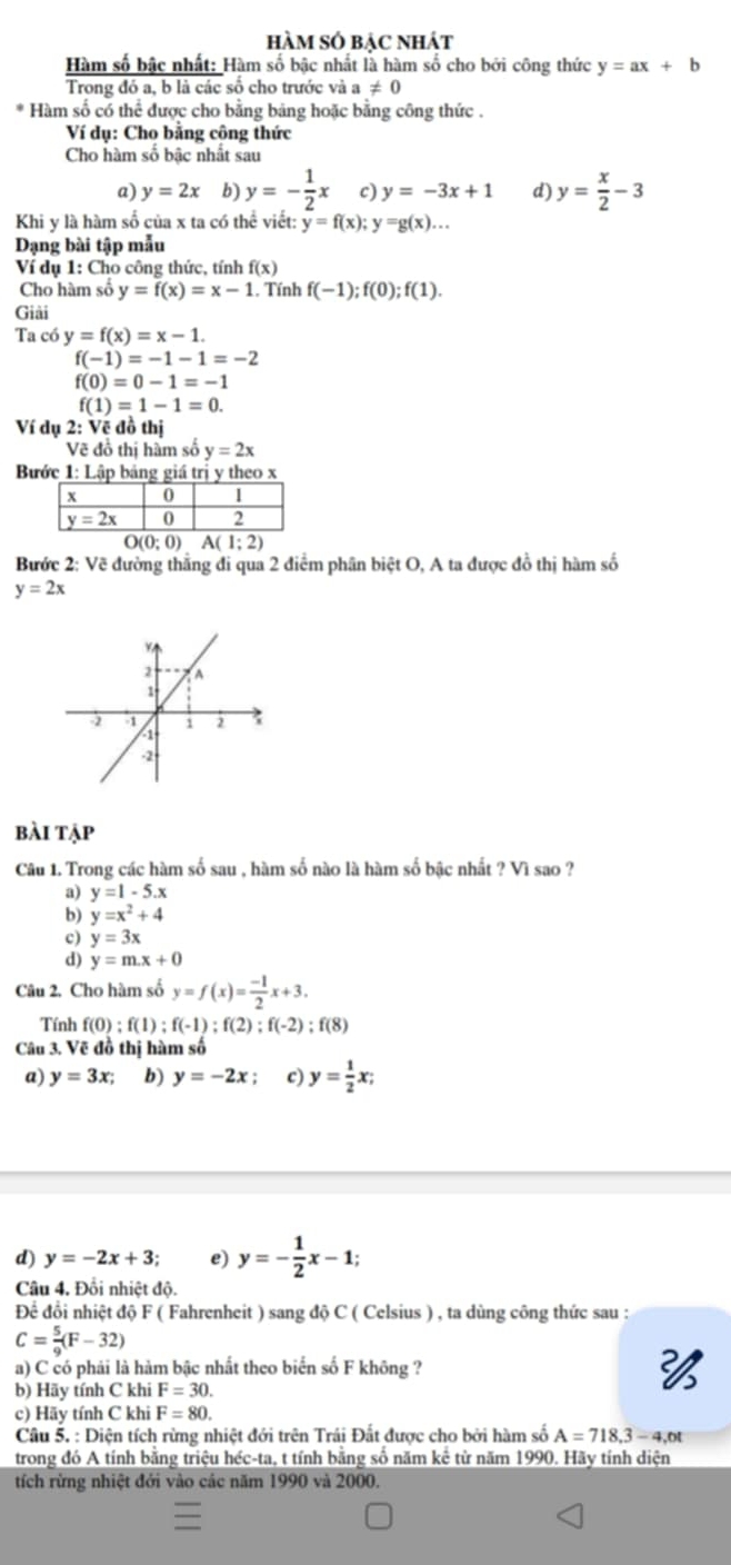 hàm số bẠc nhát
Hàm số bậc nhất: Hàm số bậc nhất là hàm số cho bởi công thức y=ax+b
Trong đó a, b là các số cho trước và a!= 0
Hàm số có thể được cho bằng bảng hoặc bằng công thức .
Ví dụ: Cho bằng công thức
Cho hàm số bậc nhất sau
a) y=2x b) y=- 1/2 x c) y=-3x+1 d) y= x/2 -3
Khi y là hàm số của x ta có thể viết: y=f(x);y=g(x)...
Dạng bài tập mẫu
Ví dụ 1: Cho công thức, tính f(x)
Cho hàm số y=f(x)=x-1. Tính f(-1);f(0);f(1).
Giải
Ta có y=f(x)=x-1.
f(-1)=-1-1=-2
f(0)=0-1=-1
f(1)=1-1=0.
Ví dụ 2: Vẽ đồ thị
Vẽ đồ thị hàm số y=2x
Bước 1: Lập bảng giá trị y theo x
O(0;0) A(1;2)
Bước 2: Vẽ đường thắng đi qua 2 điểm phân biệt O, A ta được đồ thị hàm số
y=2x
bài tập
Câu 1. Trong các hàm số sau , hàm số nào là hàm số bậc nhất ? Vì sao ?
a) y=1-5.x
b) y=x^2+4
c) y=3x
d) y=m.x+0
Câu 2. Cho hàm số y=f(x)= (-1)/2 x+3.
Tính f(0):f(1);f(-1);f(2);f(-2);f(8)
Câu 3. Vẽ đồ thị hàm số
a) y=3x; b) y=-2x; c) y= 1/2 x;
d) y=-2x+3; e) y=- 1/2 x-1;
Câu 4. Đổi nhiệt độ.
Để đổi nhiệt độ F ( Fahrenheit ) sang độ C ( Celsius ) , ta dùng công thức sau :
C= 5/9 (F-32)
a) C có phải là hàm bậc nhất theo biển số F không ?
b) Hãy tính C khi F=30.

c) Hãy tính C khi F=80.
Câu 5. : Diện tích rừng nhiệt đới trên Trái Đất được cho bởi hàm số A=718,3-4,ot
trong đó A tính bằng triệu héc-ta, t tính bằng số năm kể từ năm 1990. Hãy tính diện
tích rừng nhiệt đới vào các năm 1990 và 2000.