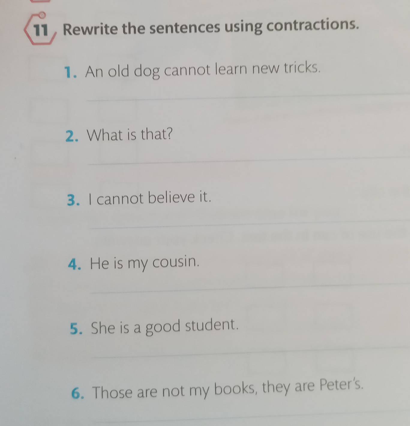 Rewrite the sentences using contractions. 
1. An old dog cannot learn new tricks. 
_ 
_ 
2. What is that? 
_ 
3. I cannot believe it. 
_ 
_ 
4. He is my cousin. 
_ 
5. She is a good student. 
_ 
6. Those are not my books, they are Peter's. 
_