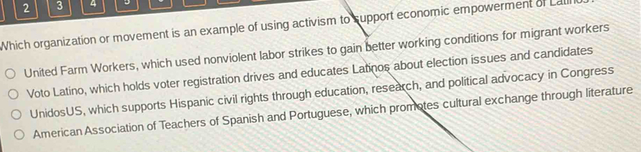 2 3 4 J
Which organization or movement is an example of using activism to support economic empowerment of Lalll
United Farm Workers, which used nonviolent labor strikes to gain better working conditions for migrant workers
Voto Latino, which holds voter registration drives and educates Latinos about election issues and candidates
UnidosUS, which supports Hispanic civil rights through education, research, and political advocacy in Congress
American Association of Teachers of Spanish and Portuguese, which promotes cultural exchange through literature