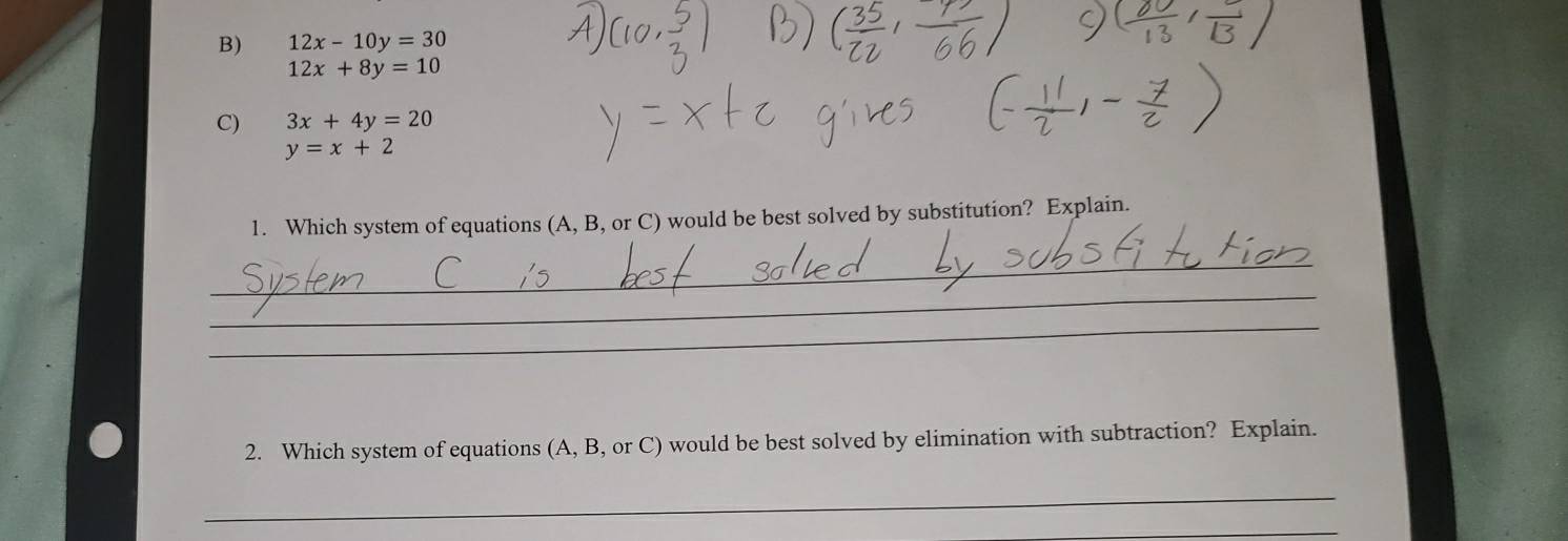 12x-10y=30
12x+8y=10
C) 3x+4y=20
y=x+2
1. Which system of equations (A, B, or C) would be best solved by substitution? Explain. 
_ 
_ 
_ 
2. Which system of equations (A, B, or C) would be best solved by elimination with subtraction? Explain. 
_ 
_