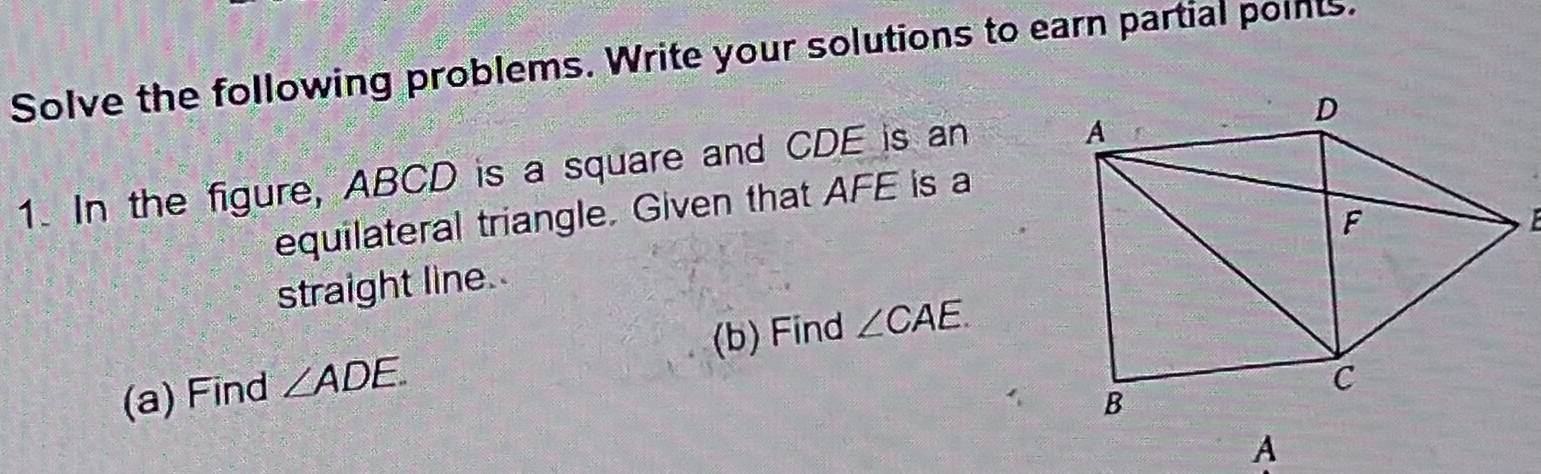 Solve the following problems. Write your solutions to earn partial points. 
1. In the figure, ABCD is a square and CDE is an 
equilateral triangle. Given that AFE is a 
straight line. 
(a) Find ∠ ADE. (b) Find ∠ CAE. 
A