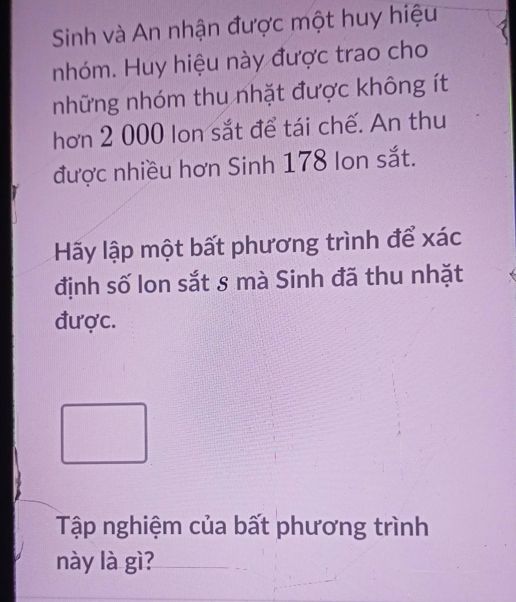 Sinh và An nhận được một huy hiệu 
nhóm. Huy hiệu này được trao cho 
những nhóm thu nhặt được không ít 
hơn 2 000 lon sắt để tái chế. An thu 
được nhiều hơn Sinh 178 Ion sắt. 
Hãy lập một bất phương trình để xác 
định số lon sắt 8 mà Sinh đã thu nhặt 
được. 
Tập nghiệm của bất phương trình 
này là gì?