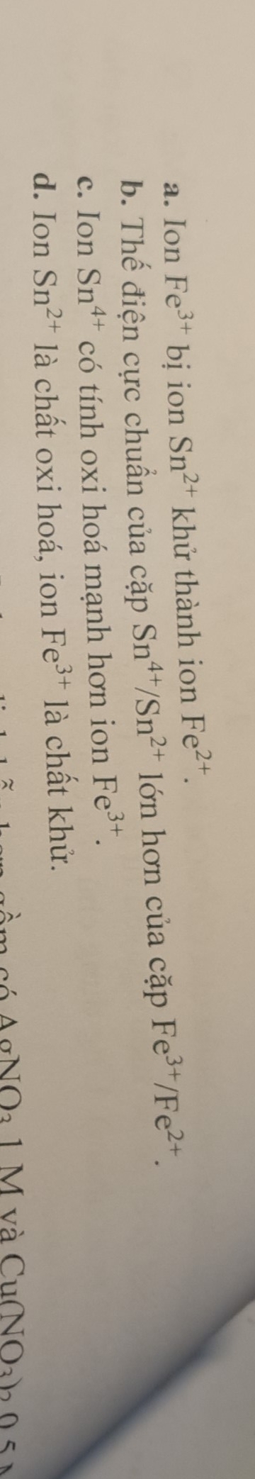 a. Ion Fe^(3+)bi ion Sn^(2+) khử thành ion Fe^(2+).
b. Thế điện cực chuẩn của cặp Sn^(4+)/Sn^(2+) lớn hơn của cặp Fe^(3+)/Fe^(2+).
c. Ion Sn^(4+) có tính oxi hoá mạnh hơn ion Fe^(3+).
d. Ion Sn^(2+) là chất oxi hoá, ion Fe^(3+) là chất khử.
c ó A gNOa 1 M và CuNOah 0 5 à