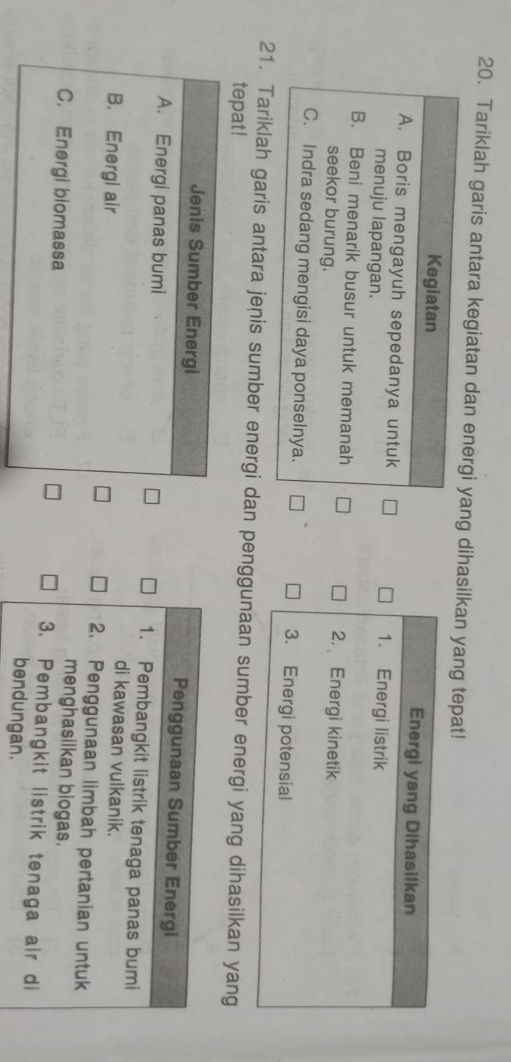 Tariklah garis antara kegiatan dan energi yang dihasilkan yang tepat!
Kegiatan Energi yang Dihasilkan
A. Boris mengayuh sepedanya untuk 1. Energi listrik
menuju lapangan.
B. Beni menarik busur untuk memanah 2. Energi kinetik
seekor burung.
C. Indra sedang mengisi daya ponselnya. 3. Energi potensial
21. Tariklah garis antara jenis sumber energi dan penggunaan sumber energi yang dihasilkan yang
tepat!
Jenis Sumber Energi Penggunaan Sumber Energi
A. Energi panas bumi 1. Pembangkit listrik tenaga panas bumi
di kawasan vulkanik.
B. Energi air 2. Penggunaan limbah pertanian untuk
menghasilkan biogas.
C. Energi biomassa 3. Pembangkit listrik tenaga air di
bendungan.