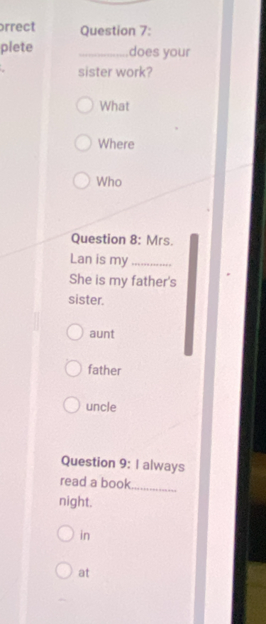 rrect Question 7:
plete _does your
sister work?
What
Where
Who
Question 8: Mrs.
Lan is my_
She is my father's
sister.
aunt
father
uncle
Question 9: I always
read a book_
night.
in
at