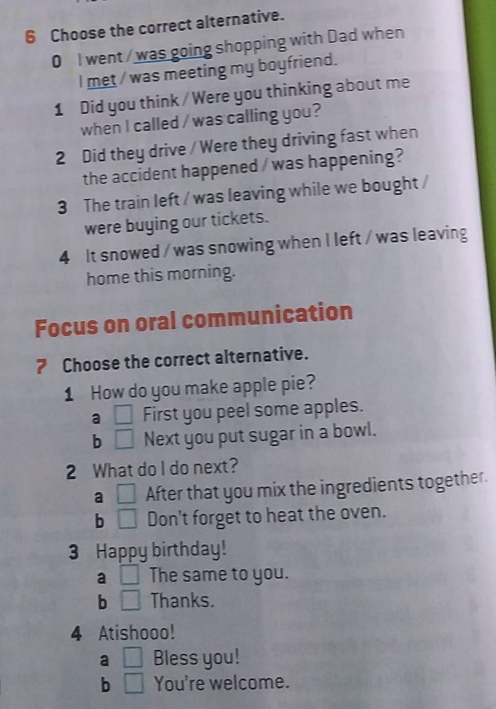 Choose the correct alternative.
0 I went / was going shopping with Dad when
I met / was meeting my boyfriend.
1 Did you think / Were you thinking about me
when I called / was calling you?
2 Did they drive / Were they driving fast when
the accident happened / was happening?
3 The train left / was leaving while we bought /
were buying our tickets.
4 It snowed / was snowing when I left / was leaving
home this morning.
Focus on oral communication
7 Choose the correct alternative.
1 How do you make apple pie?
a □ First you peel some apples.
b □ Next you put sugar in a bowl.
2 What do I do next?
a □ After that you mix the ingredients together.
b □ Don't forget to heat the oven.
3 Happy birthday!
a □ The same to you.
b □ Thanks.
4 Atishooo!
a □ Bless you!
b □ You're welcome.