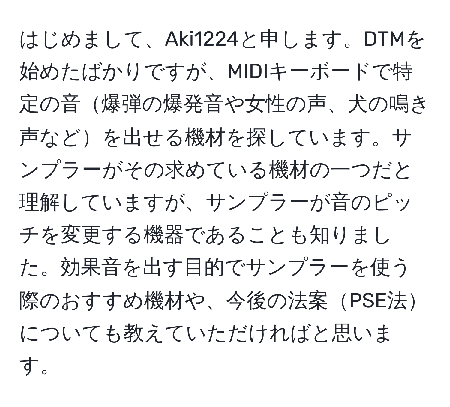 はじめまして、Aki1224と申します。DTMを始めたばかりですが、MIDIキーボードで特定の音爆弾の爆発音や女性の声、犬の鳴き声などを出せる機材を探しています。サンプラーがその求めている機材の一つだと理解していますが、サンプラーが音のピッチを変更する機器であることも知りました。効果音を出す目的でサンプラーを使う際のおすすめ機材や、今後の法案PSE法についても教えていただければと思います。