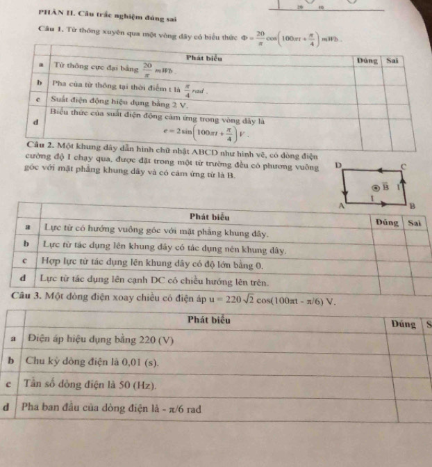 20 10
PHÀN I. Câu trắc nghiệm đúng sai
Câu 1. Từ thông xuyên qua một vòng dây có biểu thức Phi = 20/π  cos (100π t+ π /4 )mWb
chữ nhật ABCD như hình vẽ, có dòng điện
cường độ I chạy qua, được đặt trong một từ trường đều có phương vuông
gốc với mật phẳng khung dây và có cảm ứng từ là B.
xoay chiều có điện áp u=220sqrt(2)cos (100π t-π /6)V.
S
đ