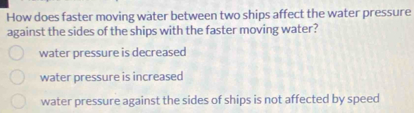 How does faster moving water between two ships affect the water pressure
against the sides of the ships with the faster moving water?
water pressure is decreased
water pressure is increased
water pressure against the sides of ships is not affected by speed