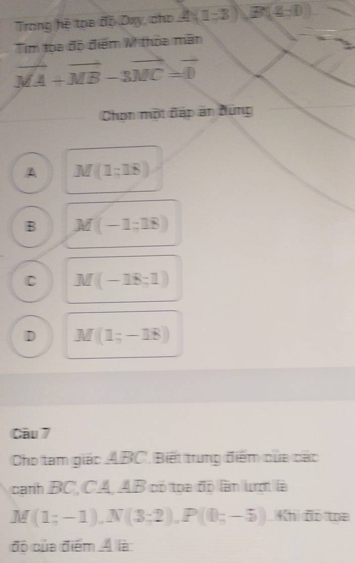 Trong hệ toa độ Dxy, cho A(1-3), B(4-0)
Tim toa độ điểm M thỏa mãn
vector MA+vector MB-3vector MC=vector 0
Chọn một đáp ăn đúng
A M(1;18)
B M(-1=18)
C M(-18;1)
D M(1;-18)
Câu 7
Cho tam giác ABC. Biết trung điểm của các
cạnh BC, CA, AB có toa độ lần lượt là
M (1;-1), N(3;2), P(0;-5) Khi đó toa
độ của điểm Á là: