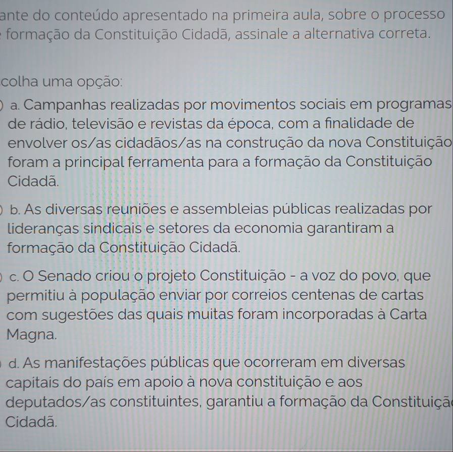 ante do conteúdo apresentado na primeira aula, sobre o processo
formação da Constituição Cidadã, assinale a alternativa correta.
colha uma opção:
a. Campanhas realizadas por movimentos sociais em programas
de rádio, televisão e revistas da época, com a finalidade de
envolver os/as cidadãos/as na construção da nova Constituição
foram a principal ferramenta para a formação da Constituição
Cidadã.
b. As diversas reuniões e assembleias públicas realizadas por
lideranças sindicais e setores da economia garantiram a
formação da Constituição Cidadã.
c. O Senado criou o projeto Constituição - a voz do povo, que
permitiu à população enviar por correios centenas de cartas
com sugestões das quais muitas foram incorporadas à Carta
Magna.
d. As manifestações públicas que ocorreram em diversas
capitais do país em apoio à nova constituição e aos
deputados/as constituintes, garantiu a formação da Constituição
Cidadã.