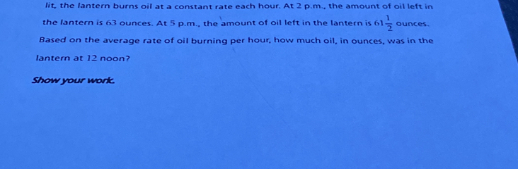 lit, the lantern burns oil at a constant rate each hour. At 2 p.m., the amount of oil left in 
the lantern is 63 ounces. At 5 p.m., the amount of oil left in the lantern is 61 1/2  ounces. 
Based on the average rate of oil burning per hour, how much oil, in ounces, was in the 
lantern at 12 noon? 
Show your work.