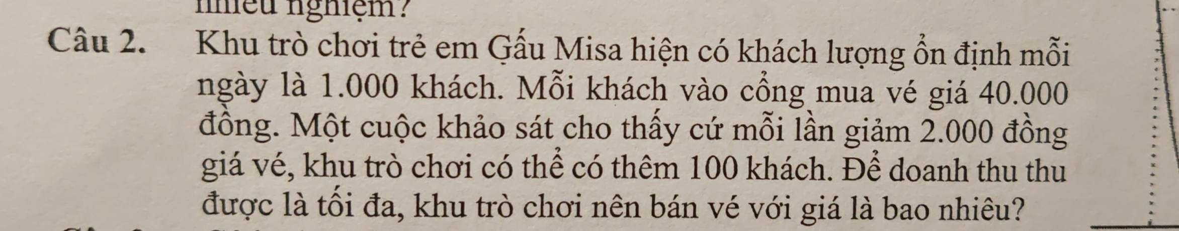 nniều nghiệm? 
Câu 2. Khu trò chơi trẻ em Gấu Misa hiện có khách lượng ổn định mỗi 
ngày là 1.000 khách. Mỗi khách vào cổng mua vé giá 40.000
đồng. Một cuộc khảo sát cho thấy cứ mỗi lần giảm 2.000 đồng 
giá vé, khu trò chơi có thể có thêm 100 khách. Để doanh thu thu 
được là tối đa, khu trò chơi nên bán vé với giá là bao nhiêu?