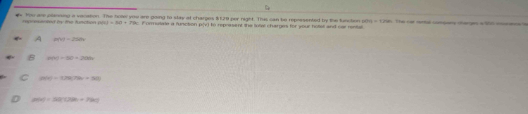 You are planning a vacation. The hotel you are going to stay at charges $129 per night. This can be represented by the function 9(h)=125h
represented by the function p(c)=50+79c Formulate a function P(v) to represent the total charges for your hotel and car rental The car rentall company charges a $55 insorence le
A n(v)=258v
B p(v)=50+208v
g(x)=128(79x=50)
g(a)=50°(29c)