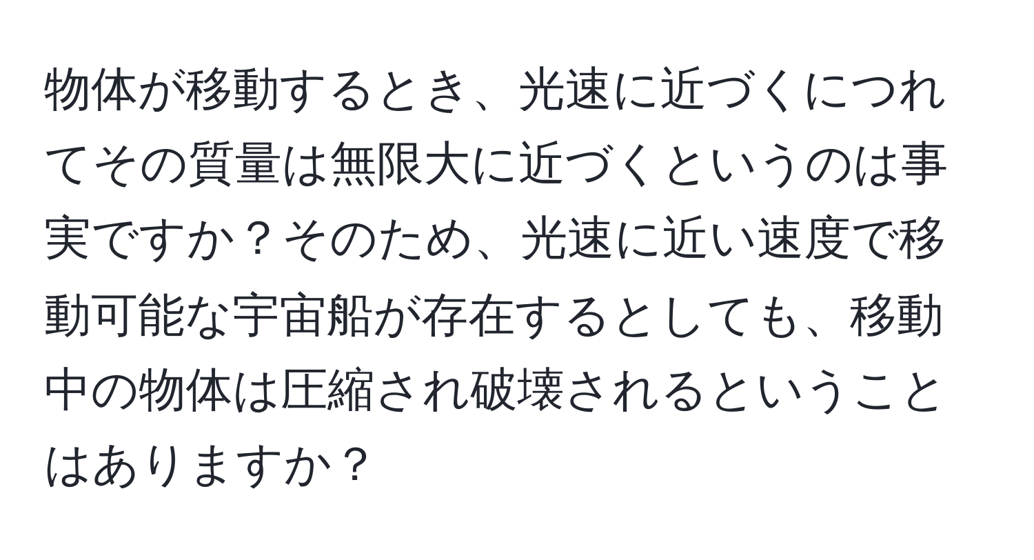 物体が移動するとき、光速に近づくにつれてその質量は無限大に近づくというのは事実ですか？そのため、光速に近い速度で移動可能な宇宙船が存在するとしても、移動中の物体は圧縮され破壊されるということはありますか？