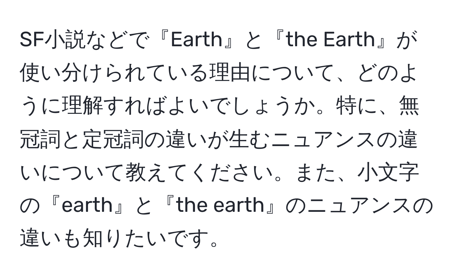 SF小説などで『Earth』と『the Earth』が使い分けられている理由について、どのように理解すればよいでしょうか。特に、無冠詞と定冠詞の違いが生むニュアンスの違いについて教えてください。また、小文字の『earth』と『the earth』のニュアンスの違いも知りたいです。