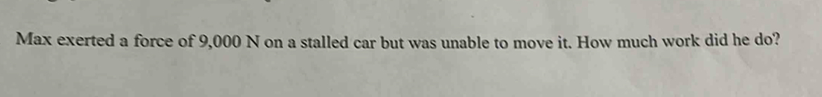 Max exerted a force of 9,000 N on a stalled car but was unable to move it. How much work did he do?