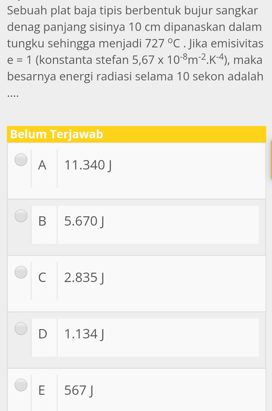 Sebuah plat baja tipis berbentuk bujur sangkar
denag panjang sisinya 10 cm dipanaskan dalam
tungku sehingga menjadi 727°C. Jika emisivitas
e=1 (konstanta stefan 5,67* 10^(-8)m^(-2).K^(-4)) , maka
besarnya energi radiasi selama 10 sekon adalah
…
Belum Terjawab
A 11.340 J
B 5.670 J
C 2.835 J
D 1.134 J
E 567 J