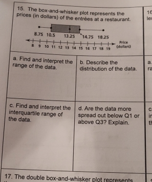 The box-and-whisker plot represents the 16
prices (in dollars) of the entrées at a restaurant. le 
a. Find and interpret the b. Describe the a 
range of the data distribution of the data. ra 
c. Find and interpret the d. Are the data more C 
interquartile range of spread out below Q1 or r
the data. above Q3? Explain. th 
17. The double box-and-whisker plot represents