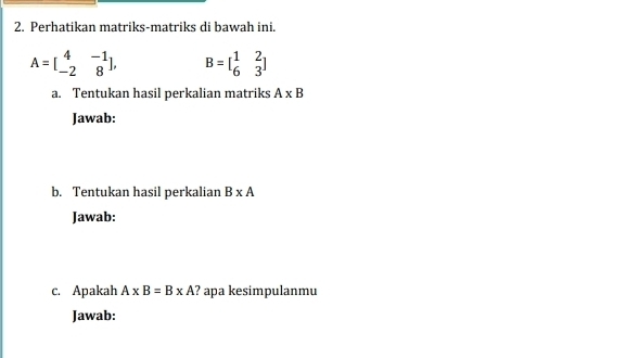 Perhatikan matriks-matriks di bawah ini.
A=beginbmatrix 4&-1 -2&8endbmatrix , B=beginbmatrix 1&2 6&3endbmatrix
a. Tentukan hasil perkalian matriks A* B
Jawab: 
b. Tentukan hasil perkalian B* A
Jawab: 
c. Apakah A* B=B* A ? apa kesimpulanmu 
Jawab: